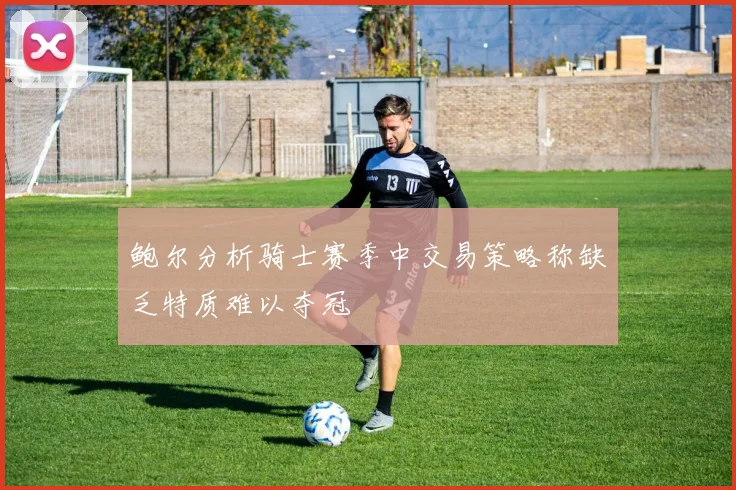 鲍尔分析骑士赛季中交易策略称缺乏特质难以夺冠