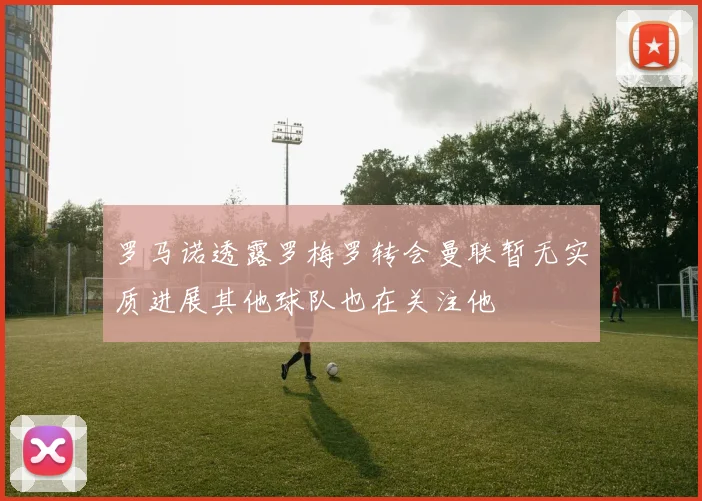 罗马诺透露罗梅罗转会曼联暂无实质进展其他球队也在关注他
