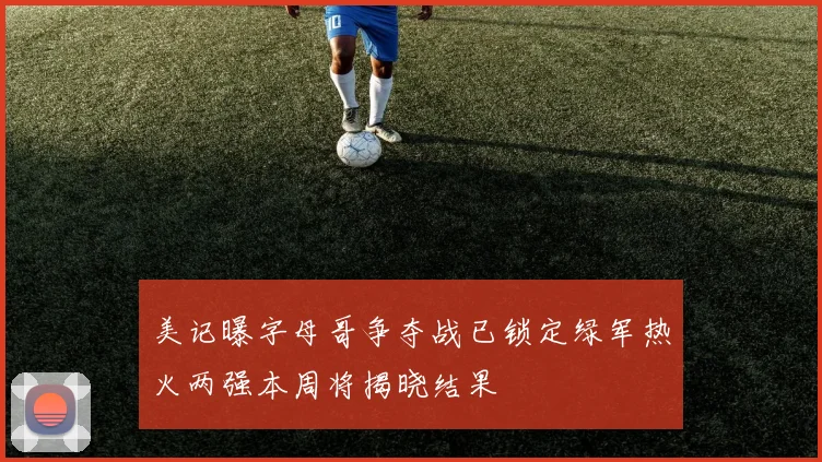 美记曝字母哥争夺战已锁定绿军热火两强本周将揭晓结果