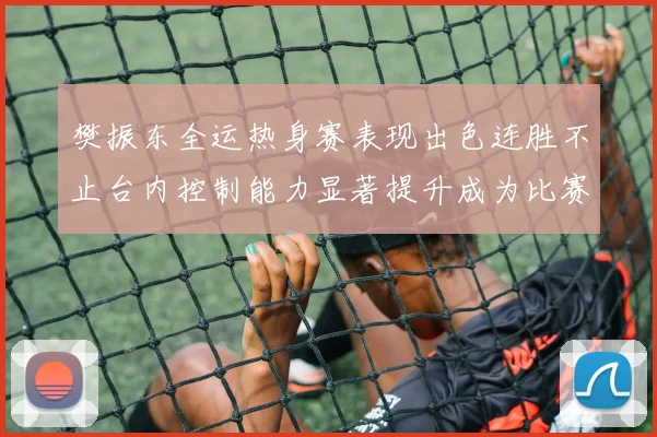 樊振东全运热身赛表现出色连胜不止台内控制能力显著提升成为比赛亮点