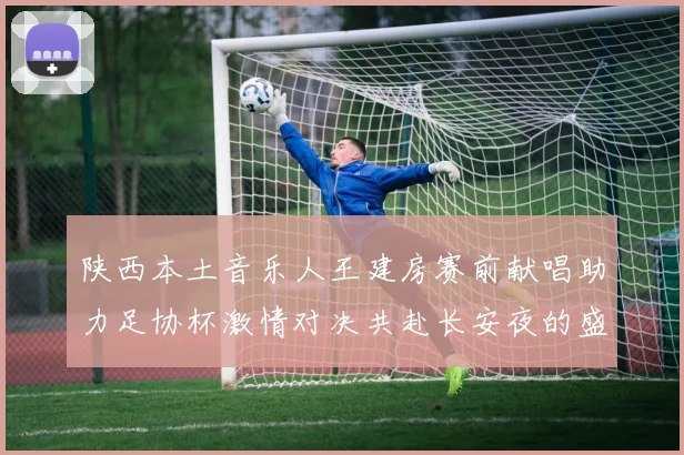 陕西本土音乐人王建房赛前献唱助力足协杯激情对决共赴长安夜的盛宴