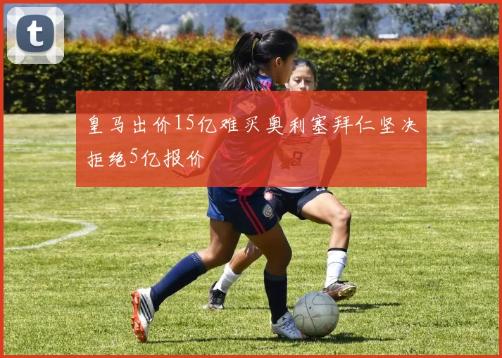 皇马出价15亿难买奥利塞拜仁坚决拒绝5亿报价