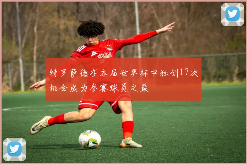 特罗萨德在本届世界杯中独创17次机会成为参赛球员之最