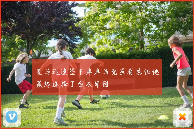 皇马迅速签下库库马竞虽有意但他最终选择了白衣军团