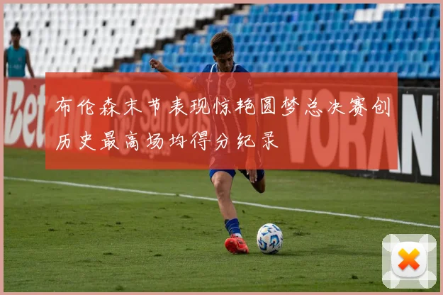 布伦森末节表现惊艳圆梦总决赛创历史最高场均得分纪录