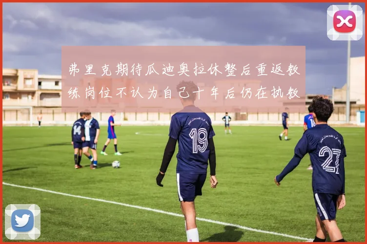 弗里克期待瓜迪奥拉休整后重返教练岗位不认为自己十年后仍在执教