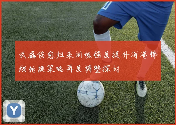 武磊伤愈归来训练强度提升海港锋线轮换策略再度调整探讨