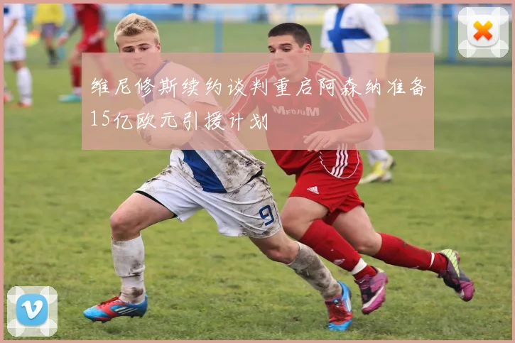 维尼修斯续约谈判重启阿森纳准备15亿欧元引援计划