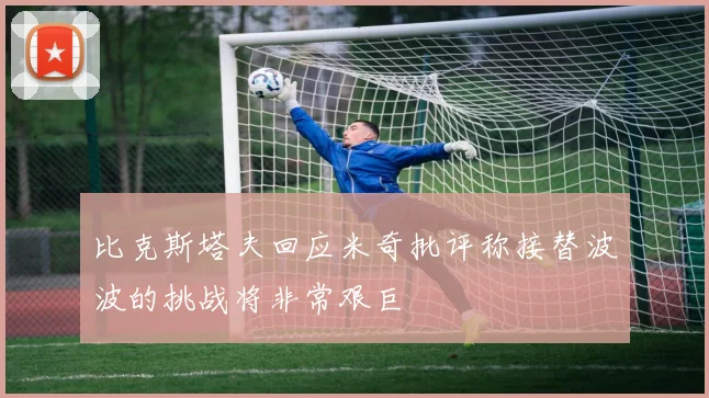 比克斯塔夫回应米奇批评称接替波波的挑战将非常艰巨