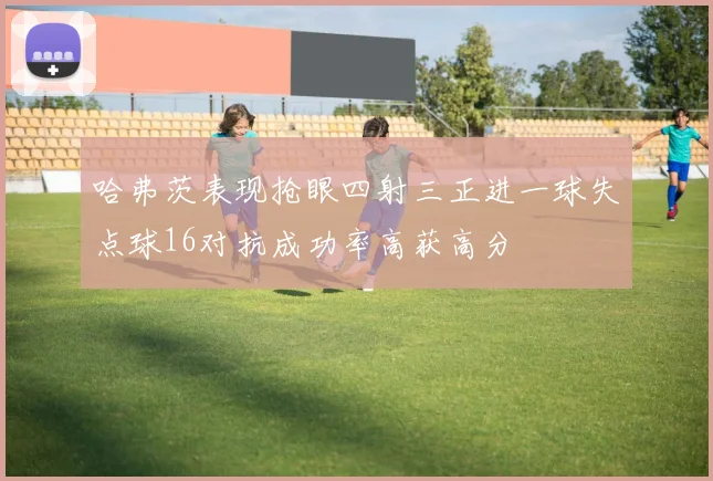哈弗茨表现抢眼四射三正进一球失点球16对抗成功率高获高分