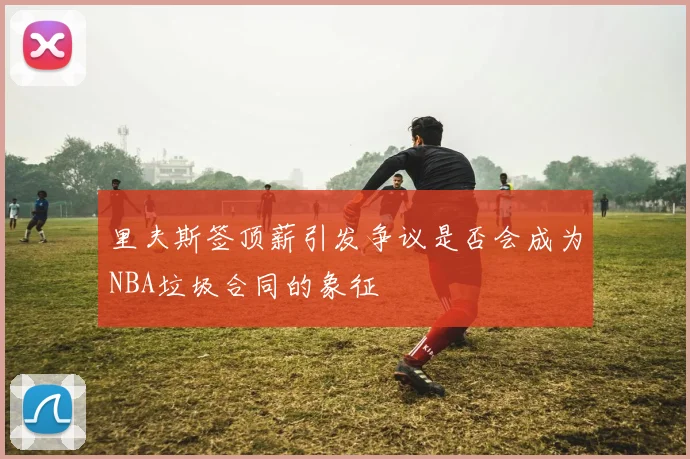 里夫斯签顶薪引发争议是否会成为NBA垃圾合同的象征