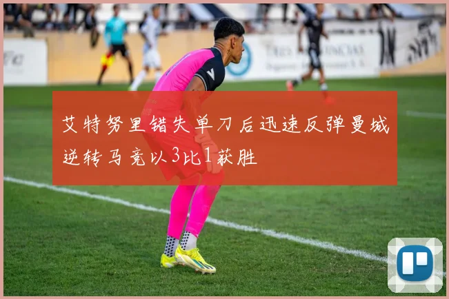 艾特努里错失单刀后迅速反弹曼城逆转马竞以3比1获胜