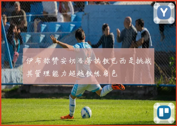 伊布称赞安切洛蒂执教巴西是挑战其管理能力超越教练角色