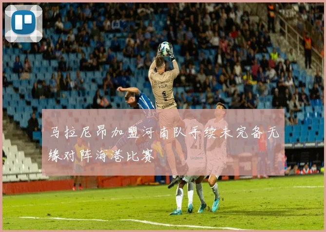 马拉尼昂加盟河南队手续未完备无缘对阵海港比赛