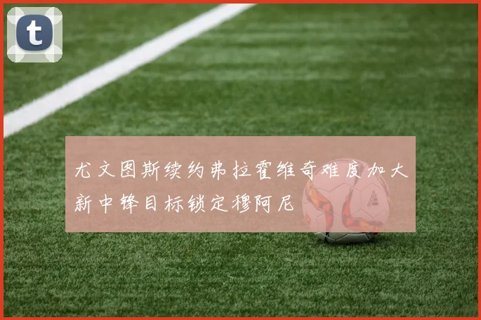 尤文图斯续约弗拉霍维奇难度加大新中锋目标锁定穆阿尼