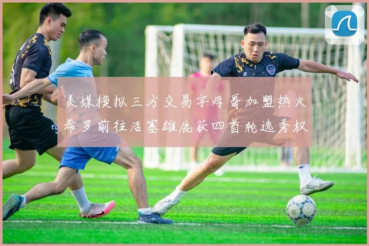美媒模拟三方交易字母哥加盟热火希罗前往活塞雄鹿获四首轮选秀权与两次互换权