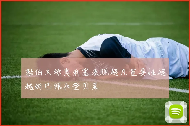 勒伯夫称奥利塞表现超凡重要性超越姆巴佩和登贝莱