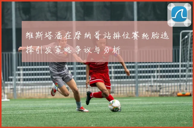维斯塔潘在摩纳哥站排位赛轮胎选择引发策略争议与分析