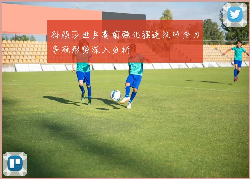 孙颖莎世乒赛前强化摆速技巧全力争冠形势深入分析